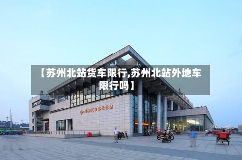 【苏州北站货车限行,苏州北站外地车限行吗】