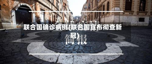 联合国确诊病例(联合国宣布彻查新冠)